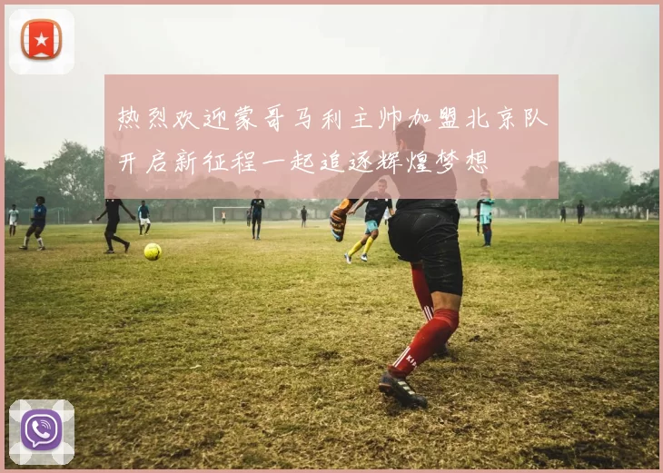热烈欢迎蒙哥马利主帅加盟北京队开启新征程一起追逐辉煌梦想
