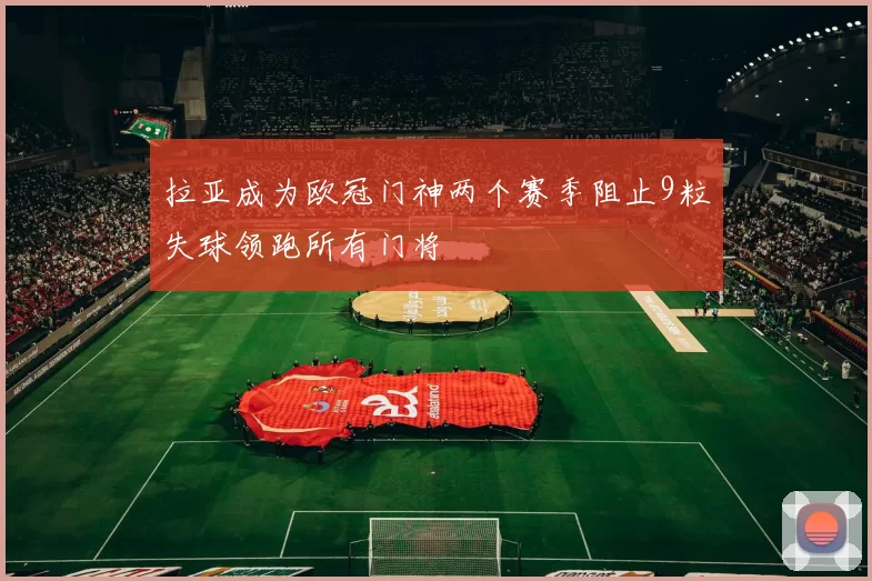 拉亚成为欧冠门神两个赛季阻止9粒失球领跑所有门将