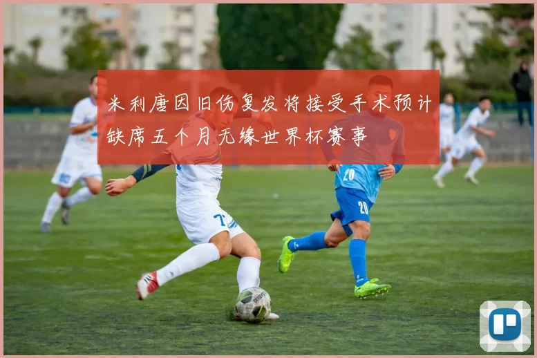 米利唐因旧伤复发将接受手术预计缺席五个月无缘世界杯赛事