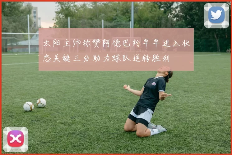 太阳主帅称赞阿德巴约早早进入状态关键三分助力球队逆转胜利