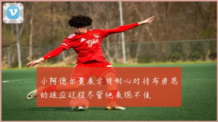 小阿德尔曼表示将耐心对待布劳恩的适应过程尽管他表现不佳