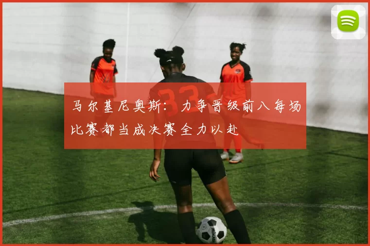 马尔基尼奥斯：力争晋级前八每场比赛都当成决赛全力以赴