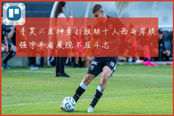 李昊六度神勇扑救助十人西海岸顽强守平局展现不屈斗志