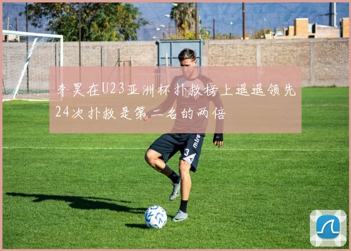 李昊在U23亚洲杯扑救榜上遥遥领先24次扑救是第二名的两倍