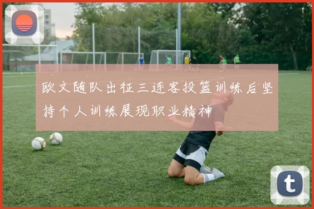 欧文随队出征三连客投篮训练后坚持个人训练展现职业精神