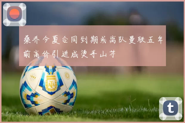 桑乔今夏合同到期或离队曼联五年前高价引进成烫手山芋