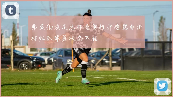 弗莱彻谈足总杯重要性并透露非洲杯归队球员状态不佳