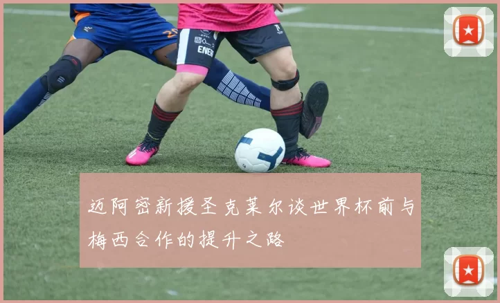 迈阿密新援圣克莱尔谈世界杯前与梅西合作的提升之路