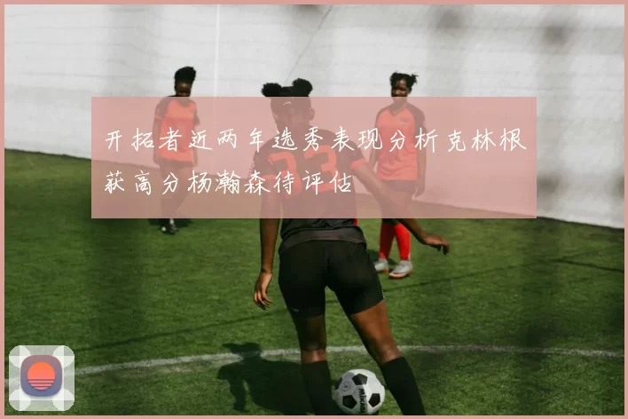 开拓者近两年选秀表现分析克林根获高分杨瀚森待评估