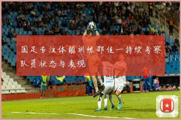 国足专注体能训练邵佳一持续考察队员状态与表现
