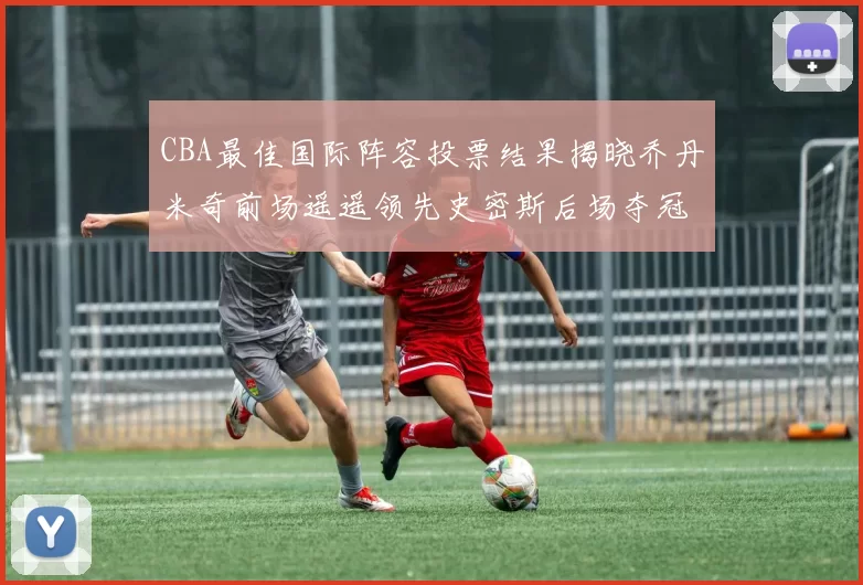 CBA最佳国际阵容投票结果揭晓乔丹米奇前场遥遥领先史密斯后场夺冠