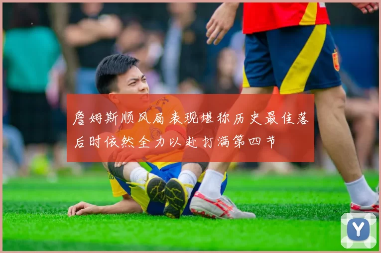 詹姆斯顺风局表现堪称历史最佳落后时依然全力以赴打满第四节