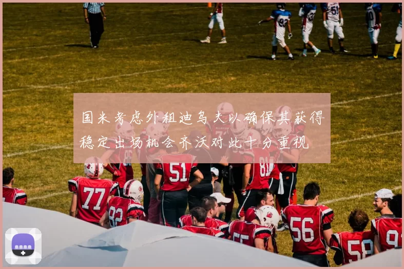 国米考虑外租迪乌夫以确保其获得稳定出场机会齐沃对此十分重视