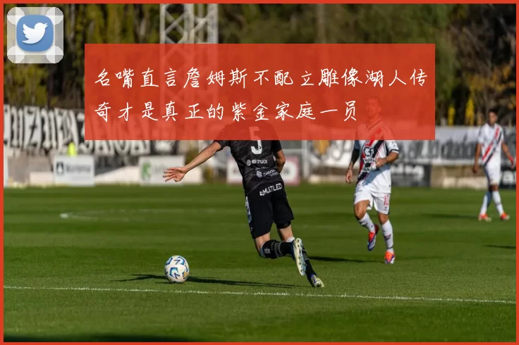 名嘴直言詹姆斯不配立雕像湖人传奇才是真正的紫金家庭一员