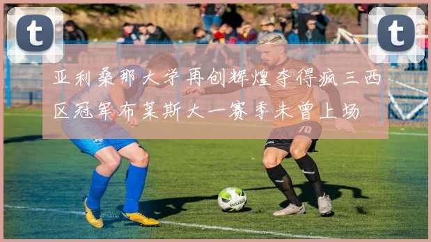 亚利桑那大学再创辉煌夺得疯三西区冠军布莱斯大一赛季未曾上场
