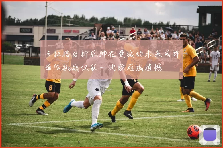 卡拉格分析瓜帅在曼城的未来或许面临挑战仅获一次欧冠成遗憾