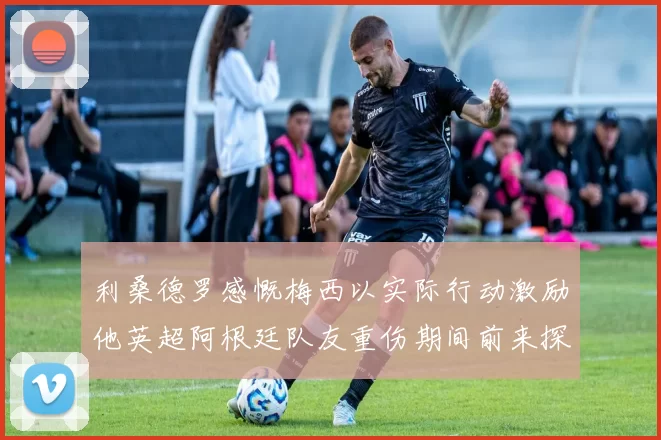 利桑德罗感慨梅西以实际行动激励他英超阿根廷队友重伤期间前来探望