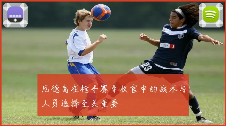 厄德高在枪手赛季收官中的战术与人员选择至关重要
